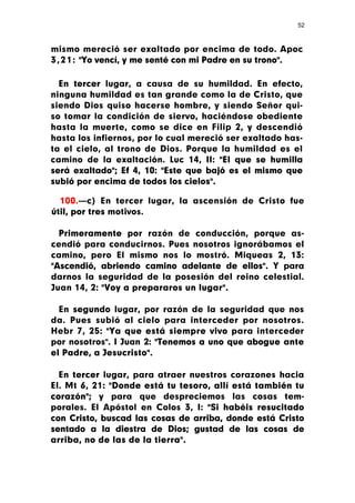 52



mismo mereció ser exaltado por encima de todo. Apoc
3 , 2 1 : "Yo vencí, y me senté con mi Padre en su trono".

  En tercer lugar, a causa de su humildad. En efecto,
ninguna humildad es tan grande como la de Cristo, que
siendo Dios quiso hacerse hombre, y siendo Señor qui-
so tomar la condición de siervo, haciéndose obediente
hasta la muerte, como se dice en Filip 2, y descendió
hasta los infiernos, por lo cual mereció ser exaltado has-
ta el cielo, al trono de Dios. Porque la humildad es el
camino de la exaltación. Luc 14, II: "El que se humilla
será exaltado"; Ef 4, 10: "Este que bajó es el mismo que
subió por encima de todos los cielos".

  100.—c) En tercer lugar, la ascensión de Cristo fue
útil, por tres motivos.

  Primeramente por razón de conducción, porque as-
cendió para conducirnos. Pues nosotros ignorábamos el
camino, pero El mismo nos lo mostró. Miqueas 2, 13:
"Ascendió, abriendo camino adelante de ellos". Y para
darnos la seguridad de la posesión del reino celestial.
Juan 14, 2: "Voy a prepararos un lugar".

  En segundo lugar, por razón de la seguridad que nos
da. Pues subió al cielo para interceder por nosotros.
Hebr 7, 25: "Ya que está siempre vivo para interceder
por nosotros". I Juan 2: "Tenemos a uno que abogue ante
el Padre, a Jesucristo".

  En tercer lugar, para atraer nuestros corazones hacia
El. Mt 6, 21: "Donde está tu tesoro, allí está también tu
corazón"; y para que despreciemos las cosas tem-
porales. El Apóstol en Colos 3, I: "Si habéis resucitado
con Cristo, buscad las cosas de arriba, donde está Cristo
sentado a la diestra de Dios; gustad de las cosas de
arriba, no de las de la tierra".
 