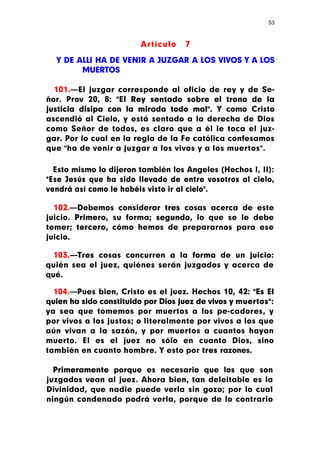 53



                        Artículo    7

  Y DE ALLI HA DE VENIR A JUZGAR A LOS VIVOS Y A LOS
        MUERTOS

  101.—El juzgar corresponde al oficio de rey y de Se-
ñor. Prov 20, 8: "El Rey sentado sobre el trono de la
justicia disipa con la mirada todo mal". Y como Cristo
ascendió al Cielo, y está sentado a la derecha de Dios
como Señor de todos, es claro que a él le toca el juz-
gar. Por lo cual en la regla de la Fe católica confesamos
que "ha de venir a juzgar a los vivos y a los muertos".

  Esto mismo lo dijeron también los Angeles (Hechos I, II):
"Ese Jesús que ha sido llevado de entre vosotros al cielo,
vendrá así como le habéis visto ir al cielo".

  102.—Debemos considerar tres cosas acerca de este
juicio. Primero, su forma; segundo, lo que se le debe
temer; tercero, cómo hemos de prepararnos para ese
juicio.

  103.—Tres cosas concurren a la forma de un juicio:
quién sea el juez, quiénes serán juzgados y acerca de
qué.

  104.—Pues bien, Cristo es el juez. Hechos 10, 42: "Es El
quien ha sido constituido por Dios juez de vivos y muertos":
ya sea que tomemos por muertos a los pe-cadores, y
por vivos a los justos; o literalmente por vivos a los que
aún vivan a la sazón, y por muertos a cuantos hayan
muerto. El es el juez no sólo en cuanto Dios, sino
también en cuanto hombre. Y esto por tres razones.

  Primeramente porque es necesario que los que son
juzgados vean al juez. Ahora bien, tan deleitable es la
Divinidad, que nadie puede verla sin gozo; por lo cual
ningún condenado podrá verla, porque de lo contrario
 