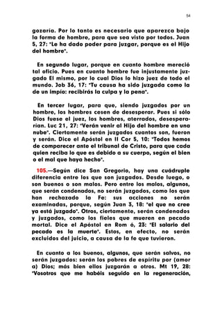 54



gozaría. Por lo tanto es necesario que aparezca bajo
la forma de hombre, para que sea visto por todos. Juan
5, 27: "Le ha dado poder para juzgar, porque es el Hijo
del hombre".

  En segundo lugar, porque en cuanto hombre mereció
tal oficio. Pues en cuanto hombre fue injustamente juz-
gado El mismo, por lo cual Dios lo hizo juez de todo el
mundo. Job 36, 17: "Tu causa ha sido juzgada como la
de un impío: recibirás la culpa y la pena".

  En tercer lugar, para que, siendo juzgados por un
hombre, los hombres cesen de desesperar. Pues si sólo
Dios fuese el juez, los hombres, aterrados, desespera-
rían. Luc 21, 27: "Verán venir al Hijo del hombre en una
nube". Ciertamente serán juzgados cuantos son, fueron
y serán. Dice el Apóstol en II Cor 5, 10: "Todos hemos
de comparecer ante el tribunal de Cristo, para que cada
quien reciba lo que es debido a su cuerpo, según el bien
o el mal que haya hecho".

  105.—Según dice San Gregorio, hay una cuádruple
diferencia entre los que son juzgados. Desde luego, o
son buenos o son malos. Pero entre los malos, algunos,
que serán condenados, no serán juzgados, como los que
han rechazado la Fe: sus acciones no serán
examinadas, porque, según Juan 3, 18: "el que no cree
ya está juzgado". Otros, ciertamente, serán condenados
y juzgados, como los fieles que mueren en pecado
mortal. Dice el Apóstol en Rom ó, 23: "El salario del
pecado es la muerte". Estos, en efecto, no serán
excluidos del juicio, a causa de la fe que tuvieron.

  En cuanto a los buenos, algunos, que serán salvos, no
serán juzgados: serán los pobres de espíritu por (amor
a) Dios; más bien ellos juzgarán a otros. Mt 19, 28:
"Vosotros que me habéis seguido en la regeneración,
 
