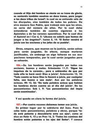 55



cuando el Hijo del hombre se siente en su trono de gloria,
os sentaréis también vosotros en doce tronos, para juzgar
a las doce tribus de Israel": lo cual no se entiende sólo de
los discípulos, sino también de todos los pobres. De
otra manera San Pablo, que trabajó más que los otros,
no sería del número de ellos. Por lo cual debe
entenderse también de cuantos siguieron a los
Apóstoles y de los varones apostólicos. Por lo cual dice
el Apóstol en I Cor 6, 3: "¿Acaso no sabéis que hemos de
juzgar a los ángeles?". Isaías 3, 14: "El Señor vendrá al
juicio con los ancianos y los jefes de su pueblo".

  Otros, empero, que mueren en la justicia, serán salvos
pero serán juzgados. En efecto, aunque murieron
justificados, sin embargo en algo faltaron en sus ocu-
paciones temporales, por lo cual serán juzgados pero
se salvarán.

  106.—3o. Los hombres serán juzgados por todas sus
acciones, buenas y malas. Eclesiastés 11,9: "Sigue los
impulsos de tu corazón... pero a sabiendas de que por
todo ello te hará venir Dios a juicio". Eclesiastés 12, 14:
"Todo cuanto se hace Dios lo llevará a juicio, por cualquier
falta, sea bueno o sea malo". Aun por las palabras
ociosas. Mt 12, 36: "De toda palabra ociosa que hablen
los hombres darán cuenta en el día del juicio". De los
pensamientos: Sab I, 9: "Los pensamientos del impío
serán examinados".


 Y así queda en claro la forma del juicio.

  107.—Por cuatro razones debemos temer ese juicio.
  En primer lugar por la sabiduría del Juez. Pues lo
sabe todo: pensamientos, palabras y obras, porque "to-
do está patente y descubierto ante sus ojos", como se
dice en Hebr 4, 13 y en Prov 16, 2: "Todos los caminos del
hombre están patentes a los ojos del Señor". Y conoce
 