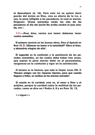 57



el Apocalipsis (6, 16). Pero esta ira no quiere decir
pasión del ánimo en Dios, sino un efecto de la ira, o
sea, la pena infligida a los pecadores, la cual es eterna.
Orígenes: "[Cuan estrechas serán las vías de los
pecadores el día del juicio! De arriba vendrá el juez aira-
do, etc.".

  111.—Pues bien, contra ese temor debemos tener
cuatro remedios.

  El primero consiste en las buenas obras. Dice el Apóstol en
Rom 13, 3: "¿Quieres no temer a la autoridad?" Obra el bien,
y obtendrás elogios de ella".

 El segundo es la confesión y la penitencia de los pe-
cados cometidos, en las cuales debe haber tres cosas,
que expían la pena eterna: dolor en el pensamiento,
vergüenza en la confesión y rigor en la satisfacción.

   El tercero es la limosna, que todo lo limpia. Lucas XVI, 9:
"Haceos amigos con las riquezas injustas, para que cuando
lleguen a faltar, os reciban en las eternas moradas".

 El cuarto es la caridad, esto es, el amor a Dios y al
prójimo, porque la caridad cubre la multitud de los pe-
cados, como se dice en I Pedro 4, 8 y en Prov 10, 12,

 >>sigue>>
 