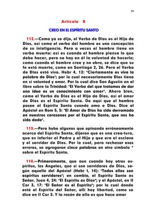 58



                     Artículo    8

              CREO EN EL ESPÍRITU SANTO

   112.—Como ya se dijo, el Verbo de Dios es el Hijo de
Dios, así como el verbo del hombre es una concepción
de su inteligencia. Pero a veces el hombre tiene un
verbo muerto: así es cuando el hombre piensa lo que
debe hacer, pero no hay en él la voluntad de hacerlo;
como cuando el hombre cree y no obra, se dice que su
fe está muerta, como en Santiago 2, 26. Pero el Verbo
de Dios está vivo. Hebr 4, 12: "Ciertamente es viva la
palabra de Dios"; por lo cual necesariamente Dios tiene
en sí voluntad y amor. Por lo cual dice San Agustín en el
libro sobre la Trinidad: "El Verbo del que tratamos de dar
una ¡dea es un conocimiento con amor". Ahora bien,
como el Verbo de Dios es el Hijo de Dios, así el amor
de Dios es el Espíritu Santo. De aquí que el hombre
posee al Espíritu Santo cuando ama e Dios. Dice el
Apóstol en Rom 5, 5: "El Amor de Dios ha sido derramado
en nuestros corazones por el Espíritu Santo, que nos ha
sido dado".

  113.—Pero hubo algunos que opinando erróneamente
acerca del Espíritu Santo, dijeron que es una crea-tura,
que es inferior al Padre y al Hijo y que era el esclavo
y el servidor de Dios. Por lo cual, para rechazar esos
errores, se agregaron cinco palabras en otro símbolo *
sobre el Espíritu Santo.

  114.—Primeramente, que aun cuando hay otros es-
píritus, los Angeles, que sí son servidores de Dios, se-
gún aquello del Apóstol (Hebr I, 14): "Todos ellos son
espíritus servidores"; en cambio, el Espíritu Santo es
Señor. Juan 4, 24: "El Espíritu es Dios"; y el Apóstol, en II
Cor 3, 17: "El Señor es el Espíritu"; por lo cual donde
esté el Espíritu del Señor, allí hay libertad, como se
dice en II Cor 3. Y la razón de ello es que hace amar
 