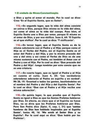 59



 1 El símbolo de Nicea-Constantinopla.

a Dios y quita el amor al mundo. Por lo cual se dice:
Creo "En el Espíritu Santo, que es Señor".

  115.—En segundo lugar, que la vida del alma consiste
en unirse a Dios, porque Dios mismo es la vida del alma,
así como el alma es la vida del cuerpo. Pues bien, el
Espíritu Santo une a Dios por amor, porque El mismo es
el amor de Dios, y por eso vivifica. Juan 6, 64: "El Espíritu
es el que vivifica". Por lo cual se dice: "Y vivificante".

  116.—En tercer lugar, que el Espíritu Santo es de la
misma substancia con el Padre y el Hijo; porque como el
Hijo es el Verbo del Padre, así el Espíritu Santo es el
amor del Padre y del Hijo, y por lo mismo procede del
uno y del otro; y así como el Verbo de Dios es de una
misma sustancia con el Padre, así también el Amor con el
Padre y con el Hijo. Por lo cual se dice: "Que procede del
Padre y del Hijo". Luego también por esto consta que no
es una criatura.

  117.—En cuarto lugar, que es igual al Padre y al Hijo
en cuanto al culto. Juan 4, 23: "Los verdaderos
adoradores adorarán al Padre en espíritu y en verdad".
Mt 28, 19: "Enseñad a todas las gentes, bautizándolas en
el nombre del Padre y del Hijo y del Espíritu Santo". Por
lo cual se dice: "Que con el Padre y el Hijo recibe una
misma adoración".

  118.—En quinto lugar, lo que prueba que el Espíritu
Santo es igual a Dios es que los Santos Profetas hablaron
por Dios. En efecto, es claro que si el Espíritu no fuese
Dios, no se diría que los Profetas hablaran por Dios.
Pero San Pedro dice (Epist. II, cap. I, 21) que "santos
hombres de Dios han hablado inspirados por el Espíritu
Santo". Isaías 48, 16: "Me envió el Señor Dios y su
Espíritu". Por lo cual aquí se dice: "Que habló por los
Profetas".
 