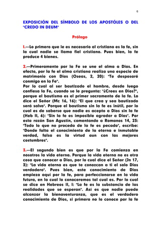 6



EXPOSICIÓN DEL SÍMBOLO DE LOS APOSTÓLES O DEL
"CREDO IN DEUM"

                         Prólogo

I.—Lo primero que le es necesario al cristiano es la fe, sin
la cual nadie se llama fiel cristiano. Pues bien, la fe
produce 4 bienes.

2.—Primeramente por la Fe se une el alma a Dios. En
efecto, por la fe el alma cristiana realiza una especie de
matrimonio con Dios (Oseas, 2, 20): "Te desposaré
conmigo en la Fe".
Por lo cual al ser bautizado el hombre, desde luego
confiesa la Fe, cuando se le pregunta: "¿Crees en Dios?",
porque el bautismo es el primer sacramento de la fe. Lo
dice el Señor (Mc 16, 16): "El que crea y sea bautizado
será salvo". Porque el bautismo sin la fe es inútil, por lo
cual es de saberse que nadie es acepto a Dios sin la fe
(Heb II, 6): "Sin la fe es imposible agradar a Dios". Por
esta razón San Agustín, comentando a Romanos 14, 23:
"Todo lo que no proceda de la fe es pecado", escribe:
"Donde falta el conocimiento de la eterna e inmutable
verdad, falsa es la virtud aun con las mejores
costumbres".

3.—El segundo bien es que por la Fe comienza en
nosotros la vida eterna. Porque la vida eterna no es otra
cosa que conocer a Dios, por lo cual dice el Señor (Jn 17,
3): "La vida eterna es que te conozcan a ti el solo Dios
verdadero". Pues bien, este conocimiento de Dios
empieza aquí por la fe, para perfeccionarse en la vida
futura, en la cual lo conoceremos tal cual es. Por lo cual
se dice en Hebreos II, I: "La fe es la substancia de las
realidades que se esperan". Así es que nadie puede
alcanzar la bienaventuranza, que es el verdadero
conocimiento de Dios, si primero no lo conoce por la fe
 