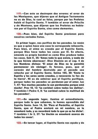 60



  119.—Con esto se destruyen dos errores: el error de
los Maniqueos, que dijeron que el Antiguo Testamento
no es de Dios, lo cual es falso, porque por los Profetas
habló el Espíritu Santo. Y también el error de Priscila
y de Montano, que dijeron que los Profetas no habla-
ron por el Espíritu Santo, sino como dementes.

 120.—Pues bien, del Espíritu Santo provienen para
nosotros variados frutos.

  En primer lugar, nos purifica de los pecados. La razón
es que a quien hace una cosa le corresponde rehacerla.
Pues bien, el alma es creada por el Espíritu Santo,
porque Dios hace todas las cosas por El. En efecto,
amando su propia bondad es como Dios produce todas
las cosas. Sab II, 25: "Amas todo lo que existe, y nada de
lo que hiciste aborreces". Dice Dionisio en el cap. 4 de
Los Nombres divinos: "El amor de Dios no le permitió
permanecer sin vástago". Es forzoso, pues, que el
corazón del hombre destruido por el pecado sea
rehecho por el Espíritu Santo. Salmo 103, 30: "Envía tu
Espíritu y los seres serán creados, y renovarás la faz de
la tierra". Ni es de admirar que el Espíritu purifique,
porque todos los pecados se perdonan por el amor. Luc
7, 47: "Sus muchos pecados le son perdonados porque amó
mucho". Prov 10, 12: "La caridad cubre todos los delitos".
Y también I Pedro 4, 8: "La caridad cubre la multitud de
los pecados".

  121.—En segundo lugar, ilumina el entendimiento,
porque todo lo que sabemos, lo hemos aprendido del
Espíritu Santo. Juan 14, 26: "Pero el Paráclito, el Espíritu
Santo, que el Padre enviará en mi nombre, os lo
enseñará todo, y os recordará todo lo que yo os he dicho".
Y también I Jn 2, 27: "La Unción os enseñará acerca de
todas las cosas".

  122.—En tercer lugar, el Espíritu Santo nos ayuda y de
 