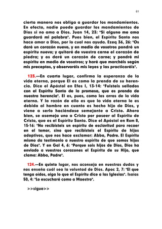 61



cierta manera nos obliga a guardar los mandamientos.
En efecto, nadie puede guardar los mandamientos de
Dios si no ama a Dios. Juan 14, 23: "Si alguno me ama
guardará mi palabra". Pues bien, el Espíritu Santo nos
hace amar a Dios, por lo cual nos ayuda. Ezeq 36, 26: "Os
daré un corazón nuevo, y en medio de vosotros pondré un
espíritu nuevo; y quitaré de vuestra carne el corazón de
piedra; y os daré un corazón de carne; y pondré mi
espíritu en medio de vosotros; y haré que marchéis según
mis preceptos, y observaréis mis leyes y las practicaréis".

  123.—En cuarto lugar, confirma la esperanza de la
vida eterna, porque El es como la prenda de su heren-
cia. Dice el Apóstol en Efes I, 13-14: "Fuisteis sellados
con el Espíritu Santo de la promesa, que es prenda de
nuestra herencia". El es, pues, como las arras de la vida
eterna. Y la razón de ello es que la vida eterna le es
debida al hombre en cuanto es hecho hijo de Dios, y
viene a serlo haciéndose semejante a Cristo. Ahora
bien, se asemeja uno a Cristo por poseer al Espíritu de
Cristo, que es el Espíritu Santo. Dice el Apóstol en Rom 8,
15-16: "No recibisteis un espíritu de esclavitud para recaer
en el temor, sino que recibisteis el Espíritu de hijos
adoptivos, que nos hace exclamar: Abba, Padre. El Espíritu
mismo da testimonio a nuestro espíritu de que somos hijos
de Dios". Y en Gal 4, 6: "Porque sois hijos de Dios, Dios ha
enviado a vuestros corazones el Espíritu de su Hijo, que
clama: Abba, Padre".

  124.—En quinto lugar, nos aconseja en nuestras dudas y
nos enseña cuál sea la voluntad de Dios. Apoc 2, 7: "El que
tenga oídos, oiga lo que el Espíritu dice a las Iglesias". Isaías
50, 4: "Lo escucharé como a Maestro".

  >>sigue>>
 