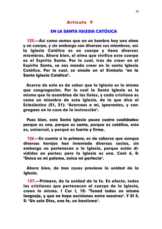 62



                      Artículo 9

             EN LA SANTA IGLESIA CATÓLICA

  125.—Así como vemos que en un hombre hay una alma
y un cuerpo, y sin embargo son diversos sus miembros, así
la Iglesia Católica es un cuerpo y tiene diversos
miembros. Ahora bien, el alma que vivifica este cuerpo
es el Espíritu Santo. Por lo cual, tras de creer en el
Espíritu Santo, se nos manda creer en la santa Iglesia
Católica. Por lo cual, se añade en el Símbolo: "en la
Santa Iglesia Católica".

 Acerca de esto es de saber que la Iglesia es lo mismo
que congregación. Por lo cual la Santa Iglesia es lo
mismo que la asamblea de los fieles, y cada cristiano es
como un miembro de esta Iglesia, de la que dice el
Eclesiástico (51, 31): "Acercaos a mí, ignorantes, y con-
gregaos en la casa de la instrucción".

 Pues bien, esta Santa Iglesia posee cuatro cualidades:
porque es una, porque es santa, porque es católica, esto
es, universal, y porqué es fuerte y firme.

  126.—En cuanto a lo primero, es de saberse que aunque
diversos herejes han inventado diversas sectas, sin
embargo no pertenecen a la Iglesia, porque están di-
vididas en partes; pero la Iglesia es una. Cant 6, 8:
"Única es mi paloma, única mi perfecta".

  Ahora bien, de tres cosas proviene la unidad de la
Iglesia.

  127.—Primero, de la unidad de la fe. En efecto, todos
los cristianos que pertenecen al cuerpo de la Iglesia,
creen lo mismo. I Cor I, 10: "Tened todos un mismo
lenguaje, y que no haya escisiones entre vosotros". Y Ef 4,
5: "Un solo Dios, una fe, un bautismo".
 