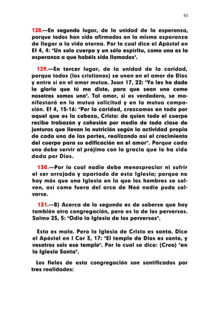 63



128.—En segundo lugar, de la unidad de la esperanza,
porque todos han sido afirmados en la misma esperanza
de llegar a la vida eterna. Por lo cual dice el Apóstol en
Ef 4, 4: "Un solo cuerpo y un sólo espíritu, como una es la
esperanza a que habéis sido llamados".

  129.—En tercer lugar, de la unidad de la caridad,
porque todos (los cristianos) se unen en el amor de Dios
y entre sí en el amor mutuo. Juan 17, 22: "Yo les he dado
la gloria que tú me diste, para que sean uno como
nosotros somos uno". Tal amor, si es verdadero, se ma-
nifestará en la mutua solicitud y en la mutua compa-
sión. Ef 4, 15-16: "Por la caridad, crezcamos en todo por
aquel que es la cabeza, Cristo: de quien todo el cuerpo
recibe trabazón y cohesión por medio de toda clase de
junturas que llevan la nutrición según la actividad propia
de cada una de las partes, realizando así el crecimiento
del cuerpo para su edificación en el amor". Porque cada
uno debe servir al prójimo con la gracia que le ha sido
dada por Dios.

  130.—Por lo cual nadie debe menospreciar ni sufrir
el ser arrojado y apartado de esta Iglesia; porque no
hay más que una Iglesia en la que los hombres se sal-
ven, así como fuera del arca de Noé nadie pudo sal-
varse.

  131.—B) Acerca de lo segundo es de saberse que hay
también otra congregación, pero es la de los perversos.
Salmo 25, 5: "Odio la Iglesia de los perversos".

  Esta es mala. Pero la Iglesia de Cristo es santa. Dice
el Apóstol en I Cor 3, 17: "El templo de Dios es santo, y
vosotros sois ese templo". Por lo cual se dice: (Creo) "en
la Iglesia Santa".

  Los fieles de esta congregación son santificados por
tres realidades:
 