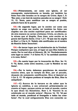 64



  132.—Primeramente, así como una iglesia, al ser
consagrada, materialmente es lavada, así también los
fieles han sido lavados en la sangre de Cristo. Apoc I, 5:
"Nos amó, y nos lavó de nuestros pecados en su sangre". Hebr
13, 12: "Jesús, para santificar con su sangre al pueblo,
padeció fuera de la puerta".

  133.—En segundo lugar, por la unción: así como una
iglesia se unge con aceite, así también los fieles son
ungidos con una unción espiritual para ser santificados:
de otra manera no serían cristianos: Cristo, en efecto, es
lo mismo que el Ungido. Pues bien, esta unción es la
gracia del Espíritu Santo. 2 Cor 1,21: "El que nos ha ungido
es Dios"; y I Cor 6, II: "Habéis sido santificados en el nombre
de Nuestro Señor Jesucristo".

  134.—En tercer lugar por la inhabitación de la Trinidad.
Porque cualquiera que sea, el lugar en que Dios habite es
santo. Por lo cual dice el Génesis, 28, 16: "Verdaderamente
este lugar es santo". Y el Salmo 92, 5: "La santidad conviene
a tu casa, Señor".

   135.—En cuarto lugar por la invocación de Dios. Jer 14,
9: "Tú, Señor, estás entre nosotros, y por tu Nombre se nos
llama".

  136.—Por lo tanto, debemos guardarnos de manchar
nuestra alma, que es templo de Dios, por el pecado,
después de semejante santificación. Dice el Apóstol en
I Cor 3, 17: "Si alguno profana el templo de Dios, Dios lo
aniquilará".

  137.—C) Acerca de lo tercero es de saber que la
Iglesia es católica, o sea universal: primeramente en
cuanto al lugar, porque existe en todo el mundo, contra
lo que dicen los Donatistas. Rom I, 8: "Vuestra fe es
celebrada en el mundo entero". Marcos 16, 15: "Id por
todo el mundo, predicad el Evangelio a todas las crea-
furas". Por lo cual antiguamente Dios era conocido so-
 