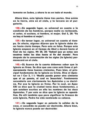 65



lamente en Judea, y ahora lo es en todo el mundo.

 Ahora bien, esta Iglesia tiene tres partes. Una existe
en la tierra, otra en el cielo, y la tercera en el pur-
gatorio.

  138.—En segundo lugar, es universal en cuanto a la
condición de los hombres, porque nadie es rechazado,
ni señor, ni esclavo, ni hombre, ni mujer. Gal 3, 28: "Ya
no hay ni hombre ni mujer".

   139.—En tercer lugar, es universal en cuanto al tiem-
po. En efecto, algunos dijeron que la Iglesia debe du-
rar hasta cierto tiempo. Pero esto es falso. Porque esta
Iglesia empezó en el tiempo de Abel y durará hasta el
final de los siglos. Mt 28, 20: "Sabed que yo estoy con
vosotros todos los días hasta el fin del mundo". Pero
después de la consumación de los siglos (la Iglesia) per-
manecerá en el cielo.

  140.—D) Acerca de lo cuarto debemos saber que la
Iglesia es firme. Se dice que una casa está firme si pri-
meramente tiene buenos cimientos. Pues bien, el prin-
cipal fundamento de la Iglesia es Cristo. Dice el Após-
tol en I Cor 3, I I: "Nadie puede poner otro cimiento
que el ya puesto, el cual es Jesucristo". Fundamento
secundario son ciertamente los Apóstoles y su doctri-
na. Por eso la Iglesia es firme. Por lo cual, en Apoc
XXI se dice que la ciudad tenía doce fundamentos, y
que estaban escritos en ella los nombres de los doce
Apóstoles. Y por esto se dice que la Iglesia es apostó-
lica. De allí también que para significar la firmeza de
esta Iglesia, Pedro ha sido nombrado su cabeza.

  141.—En segundo lugar es patente la solidez de la
casa, si sacudida no puede ser destruida. Ahora bien,
la Iglesia nunca puede ser destruida:
 
