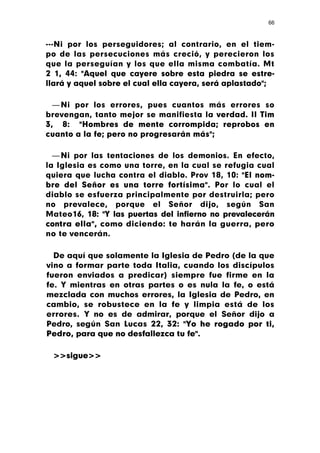 66



---Ni por los perseguidores; al contrario, en el tiem-
po de las persecuciones más creció, y perecieron los
que la perseguían y los que ella misma combatía. Mt
2 1, 44: "Aquel que cayere sobre esta piedra se estre-
llará y aquel sobre el cual ella cayera, será aplastado";

  — Ni por los errores, pues cuantos más errores so
brevengan, tanto mejor se manifiesta la verdad. II Tim
3, 8: "Hombres de mente corrompida; reprobos en
cuanto a la fe; pero no progresarán más";

  — Ni por las tentaciones de los demonios. En efecto,
la Iglesia es como una torre, en la cual se refugia cual
quiera que lucha contra el diablo. Prov 18, 10: "El nom-
bre del Señor es una torre fortísima". Por lo cual el
diablo se esfuerza principalmente por destruirla; pero
no prevalece, porque el Señor dijo, según San
Mateo16, 18: "Y las puertas del infierno no prevalecerán
contra ella", como diciendo: te harán la guerra, pero
no te vencerán.

  De aquí que solamente la Iglesia de Pedro (de la que
vino a formar parte toda Italia, cuando los discípulos
fueron enviados a predicar) siempre fue firme en la
fe. Y mientras en otras partes o es nula la fe, o está
mezclada con muchos errores, la Iglesia de Pedro, en
cambio, se robustece en la fe y limpia está de los
errores. Y no es de admirar, porque el Señor dijo a
Pedro, según San Lucas 22, 32: "Yo he rogado por ti,
Pedro, para que no desfallezca tu fe".

 >>sigue>>
 