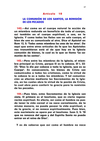 67



                       Artículo     10

      LA COMUNIÓN DE LOS SANTOS, LA REMISIÓN
      DE LOS PECADOS

  142.—Así como en el cuerpo natural la acción de
un miembro redunda en beneficio de todo el cuerpo,
así también en el cuerpo espiritual, o sea, en la
Iglesia. Y como todos los fieles son un solo cuerpo, el
bien de uno es comunicado al otro. Dice el Apóstol en
Rom 12, 5: "Todos somos miembros los unos de los otros". De
aquí que entre otros artículos de fe que los Apóstoles
nos transmitieron está el de que hay en la Iglesia
comunión de bienes, lo cual es lo que se llama "La co-
munión de los santos".

  143.—Pero entre los miembros de la Iglesia, el miem-
bro principal es Cristo, porque El es la cabeza. Ef I, 22-
23: "Dios lo dio por cabeza a toda la Iglesia, que es su
Cuerpo". En consecuencia, los bienes de Cristo son
comunicados a todos los cristianos, como la virtud de
la cabeza lo es a todos los miembros. Y tal comunica-
ción se efectúa mediante los Sacramentos de la Igle-
sia, en los cuales obra la virtud de la pasión de Cristo,
la cual obra para conferir la gracia para la remisión
de los pecados.

  144.—Pues bien, estos Sacramentos de la Iglesia son
siete. El primero es el bautismo, que es cierta regene-
ración espiritual. En efecto, así como el hombre no pue-
de tener la vida carnal si no nace carnalmente, de la
misma manera, no puede poseer la vida espiritual, o
de la gracia, si no renace espiritualmente. Pues bien,
este nacimiento se opera por el bautismo. Juan 3, 5: "El
que no renazca del agua y del Espíritu Santo no puede
entrar en el reino de Dios".

 Y es de saberse que así como el hombre no nace
 