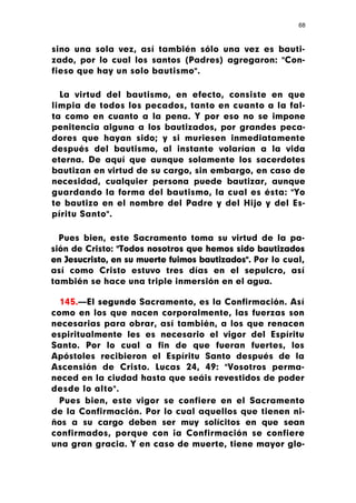 68



sino una sola vez, así también sólo una vez es bauti-
zado, por lo cual los santos (Padres) agregaron: "Con-
fieso que hay un solo bautismo".

  La virtud del bautismo, en efecto, consiste en que
limpia de todos los pecados, tanto en cuanto a la fal-
ta como en cuanto a la pena. Y por eso no se impone
penitencia alguna a los bautizados, por grandes peca-
dores que hayan sido; y si muriesen inmediatamente
después del bautismo, al instante volarían a la vida
eterna. De aquí que aunque solamente los sacerdotes
bautizan en virtud de su cargo, sin embargo, en caso de
necesidad, cualquier persona puede bautizar, aunque
guardando la forma del bautismo, la cual es ésta: "Yo
te bautizo en el nombre del Padre y del Hijo y del Es-
píritu Santo".

  Pues bien, este Sacramento toma su virtud de la pa-
sión de Cristo: "Todos nosotros que hemos sido bautizados
en Jesucristo, en su muerte fuimos bautizados". Por lo cual,
así como Cristo estuvo tres días en el sepulcro, así
también se hace una triple inmersión en el agua.

  145.—El segundo Sacramento, es la Confirmación. Así
como en los que nacen corporalmente, las fuerzas son
necesarias para obrar, así también, a los que renacen
espiritualmente les es necesario el vigor del Espíritu
Santo. Por lo cual a fin de que fueran fuertes, los
Apóstoles recibieron el Espíritu Santo después de la
Ascensión de Cristo. Lucas 24, 49: "Vosotros perma-
neced en la ciudad hasta que seáis revestidos de poder
desde lo alto".
 Pues bien, este vigor se confiere en el Sacramento
de la Confirmación. Por lo cual aquellos que tienen ni-
ños a su cargo deben ser muy solícitos en que sean
confirmados, porque con ¡a Confirmación se confiere
una gran gracia. Y en caso de muerte, tiene mayor glo-
 