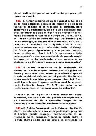 69



ria el confirmado que el no confirmado, porque aquél
posee más gracia.

  146.—El tercer Sacramento es la Eucaristía. Así como
en la vida corporal, después de nacer y de adquirir
fuerzas el hombre, le es necesario el alimento, para
conservarse y sustentarse, así en la vida espiritual, des-
pués de haber recibido el vigor le es necesario el ali-
mento espiritual, el cual es el Cuerpo de Cristo. Juan 6,
54: "Si no coméis la carne del Hijo del hombre y no
bebéis su sangre, no tendréis vida en vosotros". Por lo cual,
conforme al mandato de la Iglesia cada cristiano
cuando menos una vez al año debe recibir el Cuerpo
de Cristo, pero dignamente y con pureza, porque,
como se dice en I Cor I 1, 29: "el que come y bebe
indignamente", o sea, con conciencia de pecado mortal
del que no se ha confesado, o sin proponerse no
abstenerse de él, "come y bebe su propia condenación".

  147.—El cuarto Sacramento es la Penitencia. En
efecto, en la vida corporal ocurre que si alguien en-
ferma y no se medicina, muere, y lo mismo el que en
la vida espiritual enferma por el pecado. Por lo cual
es necesaria la medicina para recuperar la salud. Y esa
medicina es la gracia que se confiere en el Sacramento
de la Penitencia. Salmo 102, 3: "El que todas tus ini-
quidades perdona, el que sana todas tus dolencias".

 Ahora bien, en la penitencia debe haber tres actos:
contrición, que es el dolor del pecado con el propósito
de abstenerse de él: la confesión íntegra de los
pecados; y la satisfacción, mediante buenas obras.

   148.—El Quinto Sacramento es la Extrema Unción. En
efecto, en esta vida hay muchos impedimentos para que
el hombre pueda conseguir perfectamente la pu-
rificación de los pecados. Y como no puede entrar a
la vida eterna nadie que no esté bien purificado, se
 