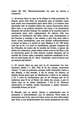 7



(Juan 20, 29): "Bienaventurados los que no vieron y
creyeron".

4.—El tercer bien es que la fe dirige la vida presente. En
efecto, para vivir bien es menester que el hombre sepa
qué cosas son necesarias para bien vivir, y si tuviera que
aprender por el estudio todas las cosas necesarias para
bien vivir, o no podría alcanzar tal cosa, o la alcanzaría
después de mucho tiempo. En cambio la fe enseña todo lo
necesario para vivir sabiamente. En efecto, ella nos
enseña la existencia del Dios único, que recompensa a
los buenos y castiga a los malos, y que hay otra vida y
otras cosas semejantes, que nos incitan suficientemente
a hacer el bien y a evitar el mal (Habac 2, 4): "Mi Justo
vive de la fe". Lo cual es manifiesto, porque ninguno de
los filósofos de antes de la venida de Cristo, a pesar de
todos los esfuerzos, pudo saber tanto acerca de Dios y de
lo necesario para la vida eterna cuanto después de la
venida de Cristo sabe cualquier viejecita mediante la fe.
Por lo cual Isaías (II, 9) dice: "Colmada está la tierra con
la ciencia del Señor".

5.—El cuarto bien es que por la fe vencemos las ten-
taciones (Hebr I I, 33): "Por la fe los santos vencieron
reinos". Y esto es patente, porque toda tentación viene o
del diablo, o del mundo, o de la carne. En efecto, el
diablo tienta para que no obedezcas a Dios ni te sujetes
a El. Y esto lo rechazamos por la fe. Porque por la fe
sabemos que El es el Señor de todas las cosas, y por lo
tanto que se le debe obedecer: I Pe 5, 8: "Vuestro
adversario el diablo ronda buscando a quién devorar:
resistidle firmes en la fe".

El Mundo, por su parte, tienta o seduciendo con lo
próspero o aterrándonos con lo adverso. Pero todo lo
vencemos por la fe, que nos hace creer en otra vida mejor
que ésta, y así despreciamos las cosas prósperas de este
 