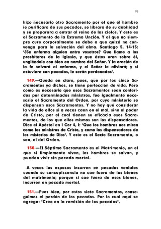 70



hizo necesario otro Sacramento por el que el hombre
íe purificara de sus pecados, se librara de su debilidad
y se preparara a entrar al reino de los cielos. Y este es
el Sacramento de la Extrema Unción. Y el que no siem-
pre cure corporalmente se debe a que quizá no con-
venga para la salvación del alma. Santiago 5, 14-15:
"¿Se enferma alguien entre vosotros? Que llame a los
presbíteros de la Iglesia, y que éstos oren sobre él,
ungiéndole con óleo en nombre del Señor. Y la oración de
la fe salvará al enfermo, y el Señor le aliviará; y si
estuviere con pecados, le serán perdonados".

  149.—Queda en claro, pues, que por los cinco Sa-
cramentos ya dichos, se tiene perfección de vida. Pero
como es necesario que esos Sacramentos sean conferi-
dos por determinados ministros, fue igualmente nece-
sario el Sacramento del Orden, por cuyo ministerio se
dispensan esos Sacramentos. Y no hay qué considerar
la vida de ellos si a veces caen en el mal, sino el poder
de Cristo, por el cual tienen su eficacia esos Sacra-
mentos, de los que ellos mismos son los dispensadores.
Dice el Apóstol en I Cor 4, I: "Que los hombres nos miren
como los ministros de Cristo, y como los dispensadores de
los misterios de Dios". Y este es el Sexto Sacramento, o
sea, el del Orden.

 150.—El Séptimo Sacramento es el Matrimonio, en el
que si limpiamente viven, los hombres se salvan, y
pueden vivir sin pecado mortal.

  A veces los esposos incurren en pecados veniales
cuando su concupiscencia no cae fuera de los bienes
del matrimonio; porque si cae fuera de esos bienes,
incurren en pecado mortal.

 151.—Pues bien, por estos siete Sacramentos, conse-
guimos el perdón de los pecados. Por lo cual aquí se
agrega: "Creo en la remisión de los pecados".
 