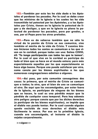 71



  152.—También por esto les ha sido dado a los Após-
toles el perdonar los pecados. Por lo cual se debe creer
que los ministros de la Iglesia a los cuales les ha sido
transmitida tal potestad por los Apóstoles, y a los Após-
toles por Cristo, tienen en la Iglesia la potestad de li-
gar y de desligar, y que en la Iglesia es plena la po-
testad de perdonar los pecados, pero por grados, o
sea, por el Papa para los otros prelados.

  153.—Pero es de saberse también que no sólo la
virtud de la pasión de Cristo se nos comunica, sino
también el mérito de la vida de Cristo. Y cuantos bie-
nes hicieron todos los santos se comunican a los que vi-
ven en la caridad, porque todos son uno: Salmo CXVIII,
ó3: "Yo tengo participación con todos los que te temen".
Por lo cual el que vive en la caridad es partícipe de
todo el bien que se hace en el mundo entero; pero más
especialmente aquellos por los que especialmente se
hace algo bueno. Porque uno puede satisfacer por otro,
como consta por los bienes espirituales a los que
numerosas congregaciones admiten a algunos.

  154.—Así pues, por esta comunión conseguimos dos
cosas: la primera, que el mérito de Cristo se comuni-
que a todos; la otra, que el bien de uno se comunique
al otro. De aquí que los excomulgados, por estar fuera
de la Iglesia, no participan de ninguno de los bienes
que se hacen, lo cual es una pérdida mayor que la
pérdida de cualquier cosa temporal. Pero hay además
otro peligro: porque consta que por los dichos derechos
(a participar de los bienes espirituales), se impide que
el diablo nos pueda tentar. Por lo cual cuando alguien
queda excluido de esos derechos el diablo más
fácilmente io vence. Por eso en la primitiva Iglesia,
cuando era excomulgado, al instante el diablo lo
vejaba corporalmente.

  >>sigue>>
 