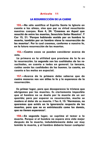 72



                     Artículo     11

             LA RESURRECCIÓN DE LA CARNE

  155.—No sólo santifica el Espíritu Santo la Iglesia en
cuanto a las almas, sino que por su virtud resucitarán
nuestros cuerpos. Rom 4, 24: "Creemos en Aquel que
resucitó de entre los muertos, Jesucristo Señor Nuestro". Y
Cor 15, 21: "Porque habiendo venido por un hombre la
muerte, también por un hombre viene la resurrección de
los muertos". Por lo cual creemos, conforme a nuestra fe,
en la futura resurrección de los muertos.

  156.—Cuatro cosas se pueden considerar acerca de
esto.
  La primera es la utilidad que proviene de la fe en
la resurrección. La segunda son las cualidades de los re-
sucitados, en cuanto a todos en general. La tercera,
cuáles serán las cualidades de los buenos. La cuarta, en
cuanto a los malos en especial.

  157.—Acerca de lo primero debe saberse que de
cuatro maneras nos son útiles la fe y la esperanza de la
resurrección.

 En primer lugar, para que desaparezca la tristeza que
abrigamos por los muertos. Es ciertamente imposible
que el hombre no se duela por la muerte de un ser
querido; pero por esperar su resurrección, mucho se
modera el dolor de su muerte. I Tes 4, 13: "Hermanos, no
queremos que estéis en la ignorancia respecto de los
muertos, para que no os entristezcáis como los demás,
que no tienen esperanza".

  158.—En segundo lugar, se suprime el temor a la
muerte. Porque si el hombre no espera otra vida mejor
después de la muerte, indudablemente debe ser muy
temida la muerte, y el hombre debería hacer cualquier
 