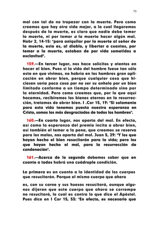 73



mal con tal de no tropezar con la muerte. Pero como
creemos que hay otra vida mejor, a la cual llegaremos
después de la muerte, es claro que nadie debe temer
la muerte, ni por temor a la muerte hacer algún mal.
Hebr 2, 14-15: "para aniquilar por la muerte al señor de
la muerte, esto es, al diablo, y libertar a cuantos, por
temor a la muerte, estaban de por vida sometidos a
esclavitud".

  159.—En tercer lugar, nos hace solícitos y atentos en
hacer el bien. Pues si la vida del hombre fuese tan sólo
esta en que vivimos, no habría en los hombres gran apli-
cación en obrar bien, porque cualquier cosa que hi-
ciesen sería poca cosa por no ser su anhelo por un bien
limitado conforme a un tiempo determinado sino por
la eternidad. Pero como creemos que, por lo que aquí
hacemos, recibiremos los bienes eternos en la resurrec-
ción, tratamos de obrar bien. I .Cor 15, 19: "Si solamente
para esta vida tenemos puesta nuestra esperanza en
Cristo, somos los más desgraciados de todos los hombres".

  160.—En cuarto lugar, nos aparta del mal. En efecto,
así como la esperanza del premio incita a obrar bien,
así también el temor a la pena, que creemos se reserva
para los malos, nos aparta del mal. Juan 5, 29: "Y los que
hayan hecho el bien resucitarán para la vida; pero los
que hayan hecho el mal, para la resurrección de
condenación".

  161.—Acerca de lo segundo debemos saber que en
cuanto a todos habrá una cuádruple condición.

La primera es en cuanto a la identidad de los cuerpos
que resucitarán. Porque el mismo cuerpo que ahora

es, con su carne y sus huesos resucitará, aunque algu-
nos dijeron que este cuerpo que ahora se corrompe
no resucitará, lo cual es contra lo que dice el Apóstol.
Pues dice en I Cor 15, 53: "En efecto, es necesario que
 