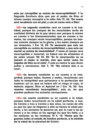 74



este ser corruptible se revista de incorruptibilidad". Y la
Sagrada Escritura dice que por el poder de Dios el
mismo cuerpo resurgirá a la vida: Job 19, 26: "De nuevo
seré recubierto con mi piel, y con mi carne veré a Dios".

  162.—La segunda condición será en cuanto a la cua-
lidad, porque los cuerpos de los resucitados serán de
cualidad distinta de la que ahora son: porque lo mismo
en cuanto a los bienaventurados que en cuanto a los
malos, los cuerpos serán incorruptibles, porque los bue-
nos estarán siempre en la gloria, y los malos siempre en
sus tormentos. I Cor 15, 53: "Es necesario que este ser
corruptible se revista de incorruptibilidad, y que este ser
mortal se revista de inmortalidad". Y como el cuerpo será
incorruptible e inmortal, no habrá uso de alimentos ni
de unión sexual. Mt 22, 30: "En la resurrección no se
tomará ni mujer ni marido, sino que serán como los
ángeles de Dios en el cielo". Y esto es contra lo que dicen
judíos y sarracenos. Job 7, 10: "No volverá más a su
casa".

  163.—La tercera condición es en cuanto a la inte-
gridad, porque todos, buenos y malos, resucitarán con
toda la integridad que pertenece a la perfección del
hombre; así es que no habrá allí ni ciego ni cojo, ni
defecto alguno. Dice el Apóstol en I Cor 15, 52: "Los
muertos resucitarán incorruptibles", esto es, sin que
puedan padecer las actuales corrupciones.

  164.—La cuarta condición es en cuanto a la edad,
porque todos resucitarán en la edad perfecta, o sea,
de treinta y tres o treinta y dos años. La razón de ello
es que los que no llegaron a ella no tienen la edad per-
fecta, y los ancianos la pasaron ya, por lo cual a los jó-
venes y a los niños se les agrega los que les falta, y a
los ancianos se les restituye. Ef 4, 13: "Hasta que lle-
guemos todos al estado de hombre perfecto, a la medida
de la edad de la plenitud de Cristo".
 