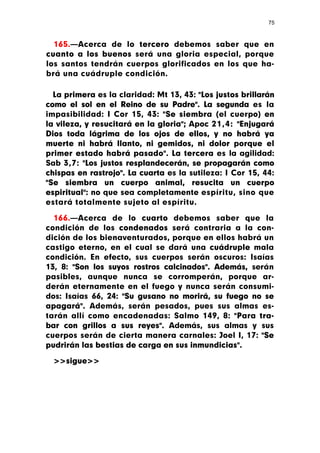 75



  165.—Acerca de lo tercero debemos saber que en
cuanto a los buenos será una gloria especial, porque
los santos tendrán cuerpos glorificados en los que ha-
brá una cuádruple condición.

  La primera es la claridad: Mt 13, 43: "Los justos brillarán
como el sol en el Reino de su Padre". La segunda es la
impasibilidad: I Cor 15, 43: "Se siembra (el cuerpo) en
la vileza, y resucitará en la gloria"; Apoc 21,4: "Enjugará
Dios toda lágrima de los ojos de ellos, y no habrá ya
muerte ni habrá llanto, ni gemidos, ni dolor porque el
primer estado habrá pasado". La tercera es la agilidad:
Sab 3,7: "Los justos resplandecerán, se propagarán como
chispas en rastrojo". La cuarta es la sutileza: I Cor 15, 44:
"Se siembra un cuerpo animal, resucita un cuerpo
espiritual": no que sea completamente espíritu, sino que
estará totalmente sujeto al espíritu.

  166.—Acerca de lo cuarto debemos saber que la
condición de los condenados será contraria a la con-
dición de los bienaventurados, porque en ellos habrá un
castigo eterno, en el cual se dará una cuádruple mala
condición. En efecto, sus cuerpos serán oscuros: Isaías
13, 8: "Son los suyos rostros calcinados". Además, serán
pasibles, aunque nunca se corromperán, porque ar-
derán eternamente en el fuego y nunca serán consumi-
dos: Isaías 66, 24: "Su gusano no morirá, su fuego no se
apagará". Además, serán pesados, pues sus almas es-
tarán allí como encadenadas: Salmo 149, 8: "Para tra-
bar con grillos a sus reyes". Además, sus almas y sus
cuerpos serán de cierta manera carnales: Joel I, 17: "Se
pudrirán las bestias de carga en sus inmundicias".

  >>sigue>>
 