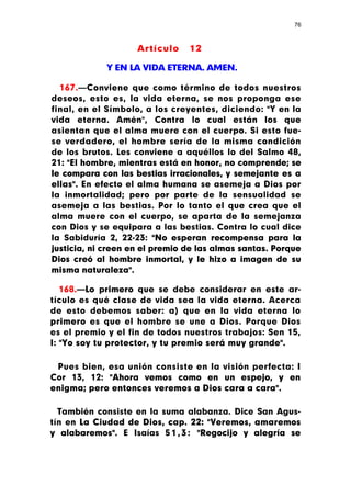 76



                    Artículo    12

             Y EN LA VIDA ETERNA. AMEN.

  167.—Conviene que como término de todos nuestros
deseos, esto es, la vida eterna, se nos proponga ese
final, en el Símbolo, a los creyentes, diciendo: "Y en la
vida eterna. Amén", Contra lo cual están los que
asientan que el alma muere con el cuerpo. Si esto fue-
se verdadero, el hombre sería de la misma condición
de los brutos. Les conviene a aquéllos lo del Salmo 48,
21: "El hombre, mientras está en honor, no comprende; se
le compara con las bestias irracionales, y semejante es a
ellas". En efecto el alma humana se asemeja a Dios por
la inmortalidad; pero por parte de la sensualidad se
asemeja a las bestias. Por lo tanto el que crea que el
alma muere con el cuerpo, se aparta de la semejanza
con Dios y se equipara a las bestias. Contra lo cual dice
la Sabiduría 2, 22-23: "No esperan recompensa para la
justicia, ni creen en el premio de las almas santas. Porque
Dios creó al hombre inmortal, y le hizo a imagen de su
misma naturaleza".

   168.—Lo primero que se debe considerar en este ar-
tículo es qué clase de vida sea la vida eterna. Acerca
de esto debemos saber: a) que en la vida eterna lo
primero es que el hombre se une a Dios. Porque Dios
es el premio y el fin de todos nuestros trabajos: Sen 15,
I: "Yo soy tu protector, y tu premio será muy grande".

 Pues bien, esa unión consiste en la visión perfecta: I
Cor 13, 12: "Ahora vemos como en un espejo, y en
enigma; pero entonces veremos a Dios cara a cara".

  También consiste en la suma alabanza. Dice San Agus-
tín en La Ciudad de Dios, cap. 22: "Veremos, amaremos
y alabaremos". E Isaías 5 1 , 3 : "Regocijo y alegría se
 