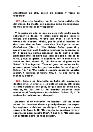 77



encontrarán en ella, acción de gracias y voces de
alabanza".

  169.—Consiste también en la perfecta satisfacción
del deseo. En efecto, allí poseerá cada bienaventura-
do más de lo deseado y esperado.

  Y la razón de ello es que en esta vida nadie puede
satisfacer su deseo, ni jamás nada creado sacia el
anhelo del hombre. Porque sólo Dios lo sacia y lo
excede de manera infinita, por lo cual el hombre no
descansa sino en Dios, como dice San Agustín en sus
Confesiones (libro I): "Nos hiciste, Señor, para ti, y
nuestro corazón está inquieto mientras no descanse en
ti". Y como los santos poseerán en la patria a Dios
perfectamente, es claro que será saciado el deseo de
ellos, y aun su gloria lo excederá. Por lo cual dice el
Señor en San Mateo 25, 21: "Entra en el gozo de tu
Señor". Y San Agustín: "Todo el gozo no cabrá en los
gozosos, pero todos los gozosos entrarán en el gozo".
Salmo 16, 15: "Me saciaré cuando aparezca vuestra
gloria". Y también el Salmo 102, 5: "El que harta de
bienes tu deseo".

  170.—Cuanto es deleitable se halla allí superabun-
dantemente. En efecto, si se antojan gozos, allí habrá
el sumo y perfectísimo gozo, porque será del sumo bien,
esto es, de Dios: Job 22, 26: "Pondrás entonces total-
mente en el Omnipotente tus delicias". Salmo 15, II: "A
tu derecha delicias para siempre".

  Además, si se apetecen los honores, allí los habrá
todos. Los hombres desean principalmente ser reyes,
los seglares, y obispos, los clérigos. Y una y otra cosa
serán allí: Apoc 5, 10: "Has hecho de nosotros reyes y
sacerdotes para nuestro Dios". Y Sab 5, 5: "He aquí que
son contados entre los hijos de Dios".
 