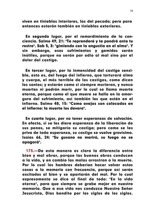 79



viven en tinieblas interiores, las del pecado; pero para
entonces estarán también en tinieblas exteriores.

  En segundo lugar, por el remordimiento de la con-
ciencia. Salmo 49, 21: "Te reprenderé y te pondré ante tu
rostro". Sab 5, 3: "gimiendo con la angustia en el alma". Y
sin embargo, esos sufrimientos y gemidos serán
inútiles, porque no serán por odio al mal sino por el
dolor del castigo.

  En tercer lugar, por la inmensidad del castigo sensi-
ble, esto es, del fuego del infierno, que torturará alma
y cuerpo, el más terrible de los castigos, como dicen
los santos; y estarán como si siempre murieran, y nunca
muertos ni podrán morir, por lo cual se llama muerte
eterna, porque como el que muere se halla en la amar-
gura del sufrimiento, así también los que estén en el
infierno. Salmo 48, 15: "Como ovejas son colocados en
el infierno: la muerte los devora".

  En cuarto lugar, por no tener esperanzas de salvación.
En efecto, si se les diera esperanza de la liberación de
sus penas, se mitigaría su castigo; pero como se les
priva de toda esperanza, su castigo se vuelve gravísimo.
Isaías 66, 24: "Su gusano no morirá, su fuego no se
apagará".

  175.—De esta manera es clara la diferencia entre
bien y mal obrar, porque las buenas obras conducen
a la vida, y en cambio las malas arrastran a la muerte.
Por lo cual los hombres deberían hacer volver estas
cosas a la memoria con frecuencia, porque así serán
excitados al bien y se apartarán del mal. Por lo cual
expresamente se dice al final de todo: "En la vida
eterna", para que siempre se grabe mejor en nuestra
memoria. Que a esa vida nos conduzca Nuestro Señor
Jesucristo, Dios bendito por los siglos de los siglos.
 