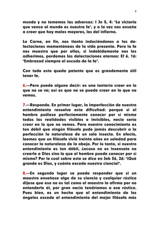 8



mundo y no tememos las adversas: I Jn 5, 4: "La victoria
que vence al mundo es nuestra fe", y a la vez nos enseña
a creer que hay males mayores, los del infierno.

La Carne, en fin, nos tienta induciéndonos a las de-
lectaciones momentáneas de la vida presente. Pero la fe
nos muestra que por ellas, si indebidamente nos les
adherimos, perdemos las delectaciones eternas: Ef 6. 16:
"Embrazad siempre el escudo de la fe".

Con todo esto queda patente que es grandemente útil
tener fe.

6.—Pero puede alguno decir: es una tontería creer en lo
que no se ve; así es que no se puede creer en lo que no
vemos.

7.—Respondo. En primer lugar, la imperfección de nuestro
entendimiento resuelve esta dificultad: porque si el
hombre pudiese perfectamente conocer por sí mismo
todas las realidades visibles e invisibles, necio sería
creer en lo que no vemos. Pero nuestro conocimiento es
tan débil que ningún filósofo pudo jamás descubrir a la
perfección la naturaleza de un solo insecto. En efecto,
leemos que un filósofo vivió treinta años en soledad para
conocer la naturaleza de la abeja. Por lo tanto, si nuestro
entendimiento es tan débil, ¿acaso no es insensato no
creerle a Dios sino lo que el hombre puede conocer por sí
mismo? Por lo cual sobre esto se dice en Job 36, 26: "¡Qué
grande es Dios, y cuánto excede nuestra ciencia!".

8.—En segundo lugar se puede responder que si un
maestro enseñase algo de su ciencia y cualquier rústico
dijese que eso no es tal como el maestro lo afirma por no
entenderlo él, por gran necio tendríamos a ese rústico.
Pues bien, es un hecho que el entendimiento de los
ángeles excede al entendimiento del mejor filósofo más
 