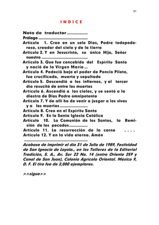 81



                     I N D I C E

Nota de traductor ..................
Prólogo ..........................................
Artículo 1. Creo en un solo Dios, Padre todopode-
   roso, creador del cielo y de la tierra
Artículo 2. Y en Jesucristo, su único Hijo, Señor
   nuestro ........................................
Artículo 3. Que fue concebido del Espíritu Santo
   y nació de la Virgen María ...
Artículo 4. Padeció bajo el poder de Poncio Piloto,
   fue crucificado, muerto y sepultado
Artículo 5. Descendió a los infiernos, y al tercer
   día resucitó de entre los muertos
Artículo 6. Ascendió a los cielos, y se sentó a la
   diestra de Dios Padre omnipotente
Artículo 7. Y de allí ha de venir a juzgar a los vivos
   y a los muertos ........................
Artículo 8. Creo en el Espíritu Santo
Artículo 9. En la Santa Iglesia Católica
Artículo 10. La Comunión de los Santos, la Remi-
   sión de los pecados ................
Artículo 11. La resurrección de la carne                 . . . .
Artículo 12. Y en la vida eterna. Amén
 .......................................................
Acabase de imprimir el día 31 de Julio de 1989, Festividad
de San Ignacio de Loyola., en los Talleres de la Editorial
Tradición, S. A., Av. Sur 22 No. 14 (entre Oriente 259 y
Canal de San Juan), Colonia Agrícola Oriental. México 9,
D. F. El tiro fue de 2,000 ejemplares.

>>sigue>>
 
