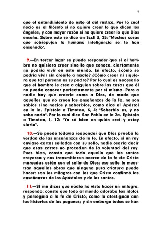 9



que el entendimiento de éste al del rústico. Por lo cual
necio es el filósofo si no quiere creer lo que dicen los
ángeles, y con mayor razón si no quiere creer lo que Dios
enseña. Sobre esto se dice en Eccli 3, 25: "Muchas cosas
que sobrepujan la humana inteligencia se te han
enseñado".


  9.—En tercer lugar se puede responder que si el hom-
bre no quisiera creer sino lo que conoce, ciertamente
no podría vivir en este mundo. En efecto, ¿cómo se
podría vivir sin creerle a nadie? ¿Cómo creer ni siquie-
ra que tal persona es su padre? Por lo cual es necesario
que el hombre le crea a alguien sobre las cosas que él
no puede conocer perfectamente por sí mismo. Pero a
nadie hay que creerle como a Dios, de modo que
aquellos que no creen las enseñanzas de la fe, no son
sabios sino necios y soberbios, como dice el Apóstol
en la la. Epístola a Timoteo, 6, 4: "Soberbio es, y no
sabe nada". Por lo cual dice San Pablo en la 2a. Epístola
a Timoteo, I, 12: "Yo sé bien en quién creí y estoy
cierto".

  10.—Se puede todavía responder que Dios prueba la
verdad de las enseñanzas de la fe. En efecto, si un rey
enviase cartas selladas con su sello, nadie osaría decir
que esas cartas no proceden de la voluntad del rey.
Pues bien, consta que todo aquello que los santos
creyeron y nos transmitieron acerca de la fe de Cristo
marcadas están con el sello de Dios: ese sello lo mues-
tran aquellas obras que ninguna pura criatura puede
hacer: son los milagros con los que Cristo confirmó las
enseñanzas de los Apóstoles y de los santos.

  I I.—Si me dices que nadie ha visto hacer un milagro,
respondo: consta que todo el mundo adoraba los ídolos
y perseguía a la fe de Cristo, como lo atestiguan aun
las historias de los paganos; y sin embargo todos se han
 