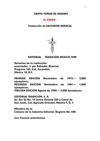 1



                SANTO TOMAS DE AQUINO

                        EL CREDO

           Traducción de SALVADOR ABASCAL




           EDITORIAL     TRADICIÓN MEXICO,1989

Derechos de la traducción
reservados © por Salvador Abascal,
Progreso 163, CoL. Escandón,
México 18, D.F.

PRIMERA EDICIÓN Noviembre de 1972,— 2,000
ejemplares.
SEGUNDA EDICIÓN Noviembre de 1981.— 1,000
ejemplares.
TERCERA EDICIÓN Agosto de 1989.— 2,000 ejemplares.

EDITORIAL TRADICIÓN, S. A.
Av. Sur 22 No. 14 (entre Oriente 259 y Canal de
San Juan), Col, Agrícola Oriental. México 9, D. F.

Miembro de la
Cámara de la Industria Editorial. Registro No. 840

Con licencia eclesiástica.
 