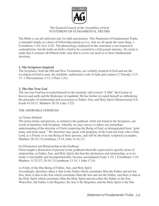 Statement of Fundamental Truths
The General Council of the Assemblies of God
STATEMENT OF FUNDAMENTAL TRUTHS
The Bible is our all-sufficient rule for faith and practice. This Statement of Fundamental Truths
is intended simply as a basis of fellowship among us (i.e., that we all speak the same thing, 1
Corinthians 1:10; Acts 2:42). The phraseology employed in this statement is not inspired or
contended for, but the truth set forth is held to be essential to a full-gospel ministry. No claim is
made that it contains all biblical truth, only that it covers our need as to these fundamental
doctrines.
1. The Scriptures Inspired
The Scriptures, both the Old and New Testaments, are verbally inspired of God and are the
revelation of God to man, the infallible, authoritative rule of faith and conduct (2 Timothy 3:15-
17; 1 Thessalonians 2:13; 2 Peter 1:21).
2. The One True God
The one true God has revealed himself as the eternally self-existent “I AM,” the Creator of
heaven and earth and the Redeemer of mankind. He has further revealed himself as embodying
the principles of relationship and association as Father, Son, and Holy Spirit (Deuteronomy 6:4;
Isaiah 43:10,11; Matthew 28:19; Luke 3:22).
THE ADORABLE GODHEAD
(a) Terms Defined
The terms trinity and persons, as related to the godhead, while not found in the Scriptures, are
words in harmony with Scripture, whereby we may convey to others our immediate
understanding of the doctrine of Christ respecting the Being of God, as distinguished from “gods
many and lords many.” We therefore may speak with propriety of the Lord our God, who is One
Lord, as a Trinity or as one Being of three persons, and still be absolutely scriptural (examples,
Matthew 28:19; 2 Corinthians 13:14; John 14:16,17).
(b) Distinction and Relationship in the Godhead
Christ taught a distinction of persons in the godhead which He expressed in specific terms of
relationship, as Father, Son, and Holy Spirit, but that this distinction and relationship, as to its
mode is inscrutable and incomprehensible, because unexplained (Luke 1:35; 1 Corinthians 1:24;
Matthew 11:25-27; 28:19; 2 Corinthians 13:14; 1 John 1:3,4).
(c) Unity of the One Being of Father, Son, and Holy Spirit
Accordingly, therefore, there is that in the Father which constitutes Him the Father and not the
Son; there is that in the Son which constitutes Him the Son and not the Father; and there is that in
the Holy Spirit which constitutes Him the Holy Spirit and not either the Father or the Son.
Wherefore, the Father is the Begetter; the Son is the Begotten; and the Holy Spirit is the One
 