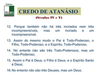 CREDO DE ATANÁSIO
12. Porque também não há três incriados nem três
incompreensíveis, mas um incriado e um
incompreensível.
13. Assim do mesmo modo o Pai é Todo-Poderoso, o
Filho, Todo-Poderoso, e o Espírito, Todo-Poderoso.
14. No entanto não são três Todo-Poderosos, mas um
Todo-Poderoso.
15. Assim o Pai é Deus, o Filho é Deus, e o Espírito Santo
é Deus;
16.No entanto não são três Deuses, mas um Deus.
(Séculos IV e V)
Edições
 