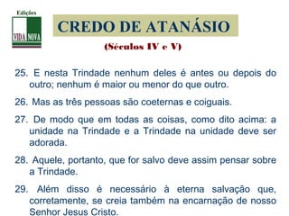 CREDO DE ATANÁSIO
25. E nesta Trindade nenhum deles é antes ou depois do
outro; nenhum é maior ou menor do que outro.
26. Mas as três pessoas são coeternas e coiguais.
27. De modo que em todas as coisas, como dito acima: a
unidade na Trindade e a Trindade na unidade deve ser
adorada.
28. Aquele, portanto, que for salvo deve assim pensar sobre
a Trindade.
29. Além disso é necessário à eterna salvação que,
corretamente, se creia também na encarnação de nosso
Senhor Jesus Cristo.
(Séculos IV e V)
Edições
 