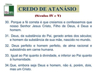 CREDO DE ATANÁSIO
30. Porque a fé correta é que creiamos e confessemos que
nosso Senhor Jesus Cristo, Filho de Deus, é Deus e
homem.
31. Deus, da substância do Pai, gerado antes dos séculos;
e homem da substância de sua mãe, nascido no mundo.
32. Deus perfeito e homem perfeito, de alma racional e
subsistindo em carne humana.
33. Igual ao Pai quanto à divindade, e inferior ao Pai quanto
à humanidade.
34.Que, embora seja Deus e homem, não é, porém, dois,
mas um Cristo.
(Séculos IV e V)
Edições
 
