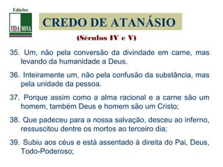 CREDO DE ATANÁSIO
35. Um, não pela conversão da divindade em carne, mas
levando da humanidade a Deus.
36. Inteiramente um, não pela confusão da substância, mas
pela unidade da pessoa.
37. Porque assim como a alma racional e a carne são um
homem, também Deus e homem são um Cristo;
38. Que padeceu para a nossa salvação, desceu ao inferno,
ressuscitou dentre os mortos ao terceiro dia;
39. Subiu aos céus e está assentado à direita do Pai, Deus,
Todo-Poderoso;
(Séculos IV e V)
Edições
 