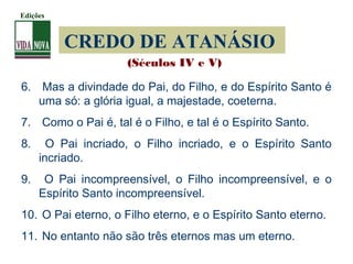 CREDO DE ATANÁSIO
6. Mas a divindade do Pai, do Filho, e do Espírito Santo é
uma só: a glória igual, a majestade, coeterna.
7. Como o Pai é, tal é o Filho, e tal é o Espírito Santo.
8. O Pai incriado, o Filho incriado, e o Espírito Santo
incriado.
9. O Pai incompreensível, o Filho incompreensível, e o
Espírito Santo incompreensível.
10. O Pai eterno, o Filho eterno, e o Espírito Santo eterno.
11. No entanto não são três eternos mas um eterno.
(Séculos IV e V)
Edições
 