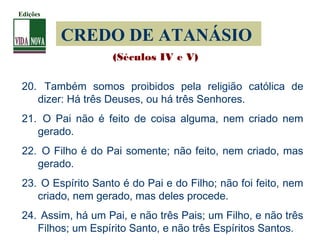 CREDO DE ATANÁSIO
20. Também somos proibidos pela religião católica de
dizer: Há três Deuses, ou há três Senhores.
21. O Pai não é feito de coisa alguma, nem criado nem
gerado.
22. O Filho é do Pai somente; não feito, nem criado, mas
gerado.
23. O Espírito Santo é do Pai e do Filho; não foi feito, nem
criado, nem gerado, mas deles procede.
24. Assim, há um Pai, e não três Pais; um Filho, e não três
Filhos; um Espírito Santo, e não três Espíritos Santos.
(Séculos IV e V)
Edições
 