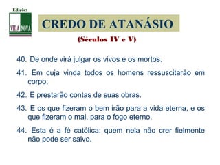 CREDO DE ATANÁSIO
40. De onde virá julgar os vivos e os mortos.
41. Em cuja vinda todos os homens ressuscitarão em
corpo;
42. E prestarão contas de suas obras.
43. E os que fizeram o bem irão para a vida eterna, e os
que fizeram o mal, para o fogo eterno.
44. Esta é a fé católica: quem nela não crer fielmente
não pode ser salvo.
(Séculos IV e V)
Edições
 