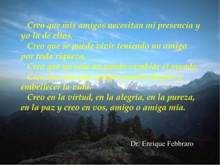 Creo que mis amigos necesitan mi presencia y
yo la de ellos.
  Creo que se puede vivir teniendo un amigo
por toda riqueza.
  Creo que yo solo no puedo cambiar el mundo.
  Creo que con mis amigos puedo alegrar y
embellecer la vida.
  Creo en la virtud, en la alegría, en la pureza,
en la paz y creo en vos, amigo o amiga mía.



                             Dr. Enrique Febbraro
 