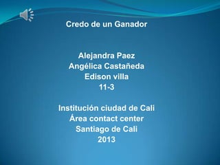 Credo de un Ganador
Alejandra Paez
Angélica Castañeda
Edison villa
11-3
Institución ciudad de Cali
Área contact center
Santiago de Cali
2013
 