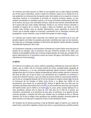 16. Creemos que todos pecaron en Adán; lo que significa que la culpa original cometida
por él hizo que la naturaleza, común a todos los hombres, cayera en un estado tal en el
que padeciese las consecuencias de aquella culpa. Este estado ya no es aquel en el que la
naturaleza humana se encontraba al principio en nuestros primeros padres, ya que
estaban constituidos en santidad y justicia, y en el que el hombre estaba exento del mal y
de la muerte. Así, pues, esta naturaleza humana, caída de esta manera, destituida del don
de la gracia del que antes estaba adornada, herida en sus mismas fuerzas naturales y
sometida al imperio de la muerte, es dada a todos los hombres; por tanto, en este
sentido, todo hombre nace en pecado. Mantenemos, pues, siguiendo el concilio de
Trento, que el pecado original se transmite, juntamente con la naturaleza humana, por
propagación, no por imitación, y que se halla como propio en cada uno[16].

17. Creemos que nuestro Señor Jesucristo nos redimió, por el sacrificio de la cruz, del
pecado original y de todos los pecados personales cometidos por cada uno de nosotros,
de modo que se mantenga verdadera la afirmación del Apóstol: Donde abundó el pecado
sobreabundó la gracia(cf. Rom 5,20).

18. Confesamos creyendo un solo bautismo instituido por nuestro Señor Jesucristo para el
perdón de los pecados. Que el bautismo hay que conferirlo también a los niños, que
todavía no han podido cometer por sí mismos ningún pecado, de modo que, privados de la
gracia sobrenatural en el nacimiento nazcan de nuevo, del agua y del Espíritu Santo, a la
vida divina en Cristo Jesús[17].

La Iglesia

19. Creemos en la Iglesia una, santa, católica y apostólica, edificada por Jesucristo sobre la
piedra, que es Pedro. Ella es el Cuerpo místico de Cristo, sociedad visible, equipada de
órganos jerárquicos, y, a la vez, comunidad espiritual; Iglesia terrestre, Pueblo de Dios
peregrinante aquí en la tierra e Iglesia enriquecida por bienes celestes, germen y comienzo
del reino de Dios, por el que la obra y los sufrimientos de la redención se continúan a
través de la historia humana, y que con todas las fuerzas anhela la consumación perfecta,
que ha de ser conseguida después del fin de los tiempos en la gloria celeste [18]. Durante
el transcurso de los tiempos el Señor Jesús forma a su Iglesia por medio de los
sacramentos, que manan de su plenitud [19]. Porque la Iglesia hace por ellos que sus
miembros participen del misterio de la muerte y la resurrección de Jesucristo, por la gracia
del Espíritu Santo, que la vivifica y la mueve [20]. Es, pues, santa, aunque abarque en su
seno pecadores, porque ella no goza de otra vida que de la vida de la gracia; sus
miembros, ciertamente, si se alimentan de esta vida, se santifican; si se apartan de ella,
contraen pecados y manchas del alma que impiden que la santidad de ella se difunda
radiante. Por lo que se aflige y hace penitencia por aquellos pecados, teniendo poder de
librar de ellos a sus hijos por la sangre de Cristo y el don del Espíritu Santo.

20. Heredera de las divinas promesas e hija de Abrahán según el Espíritu, por medio de
aquel Israel, cuyos libros sagrados conserva con amor y cuyos patriarcas y profetas venera
 