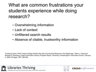 What are common frustrations your
     students experience while doing
     research?
          – Overwhelming information
          – Lack of context
          – Unfiltered search results
          – Absence of citable, trustworthy information



"Finding Context: What Today's College Student Say about Conducting Research in the Digital Age", Alison J. Head and
Michael B. Eisenberg, Project Information Literacy Progress Report, University of Washington's Information School, February
4, 2009 (18 pages, PDF, 864 KB).
 