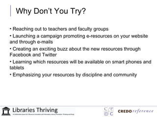 Why Don’t You Try?

• Reaching out to teachers and faculty groups
• Launching a campaign promoting e-resources on your website
and through e-mails
• Creating an exciting buzz about the new resources through
Facebook and Twitter
• Learning which resources will be available on smart phones and
tablets
• Emphasizing your resources by discipline and community
 