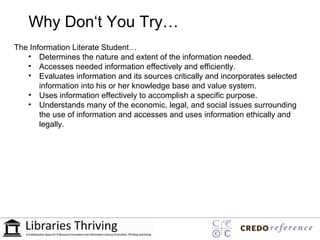 Why Don‘t You Try…
The Information Literate Student…
   • Determines the nature and extent of the information needed.
   • Accesses needed information effectively and efficiently.
   • Evaluates information and its sources critically and incorporates selected
       information into his or her knowledge base and value system.
   • Uses information effectively to accomplish a specific purpose.
   • Understands many of the economic, legal, and social issues surrounding
       the use of information and accesses and uses information ethically and
       legally.
 