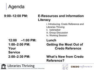 Agenda
9:00–12:00 PM:      E-Resources and Information
                    Literacy
                        i. Introducing: Credo Reference and
                        Libraries Thriving
                        ii. Icebreaker
                        iii. Group Discussion
                        iv. Working Session

  12:00 –1:00 PM:       Lunch
  1:00–2:00 PM:         Getting the Most Out of
  Your                       Credo Reference
  Service
  2:00–2:30 PM:         What’s New from Credo
                        Reference?
 