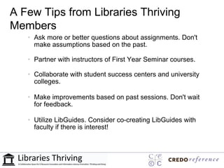 A Few Tips from Libraries Thriving
Members
   • Ask more or better questions about assignments. Don't
     make assumptions based on the past.

   • Partner with instructors of First Year Seminar courses.

   • Collaborate with student success centers and university
     colleges.

   • Make improvements based on past sessions. Don't wait
     for feedback.

   • Utilize LibGuides. Consider co-creating LibGuides with
     faculty if there is interest!
 