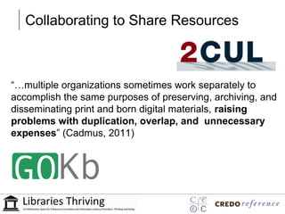 Collaborating to Share Resources



“…multiple organizations sometimes work separately to
accomplish the same purposes of preserving, archiving, and
disseminating print and born digital materials, raising
problems with duplication, overlap, and unnecessary
expenses” (Cadmus, 2011)
 