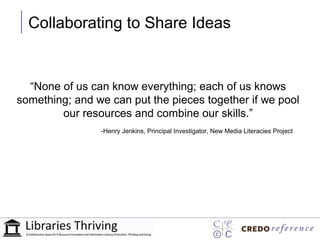Collaborating to Share Ideas


  “None of us can know everything; each of us knows
something; and we can put the pieces together if we pool
        our resources and combine our skills.”
                -Henry Jenkins, Principal Investigator, New Media Literacies Project
 